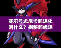 賽爾號(hào)尤尼卡超進(jìn)化叫什么？揭秘超級(jí)進(jìn)化背后的強(qiáng)大力量！