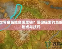 魔獸世界金色鯉魚哪里釣？帶你探索釣魚的最佳地點與技巧