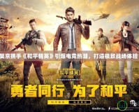 吳京攜手《和平精英》引爆電競熱潮，打造極致戰(zhàn)場體驗！