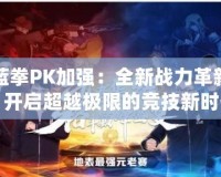 藍(lán)拳PK加強(qiáng)：全新戰(zhàn)力革新，開(kāi)啟超越極限的競(jìng)技新時(shí)代