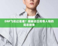 DNF飛機(jī)幻是誰？揭秘這位傳奇人物的背后故事