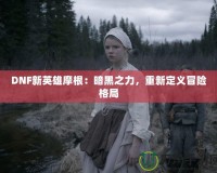 DNF新英雄摩根：暗黑之力，重新定義冒險(xiǎn)格局