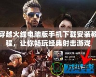 穿越火線電腦版手機下載安裝教程，讓你暢玩經(jīng)典射擊游戲