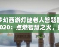夢幻西游燈謎老人答題器2020：點燃智慧之火，挑戰(zhàn)最強腦力極限！