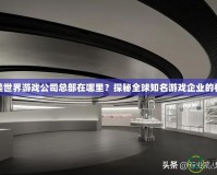 完美世界游戲公司總部在哪里？探秘全球知名游戲企業(yè)的核心