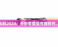 三指靈敏度復(fù)制碼2024：開(kāi)創(chuàng)智能操作新時(shí)代，提升用戶(hù)體驗(yàn)