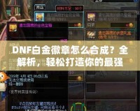DNF白金徽章怎么合成？全解析，輕松打造你的最強裝備！