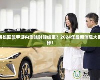 英雄聯(lián)盟手游內(nèi)測啥時候結(jié)束？2024年最新消息大揭秘！