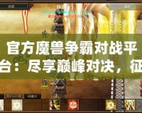 官方魔獸爭霸對戰(zhàn)平臺：盡享巔峰對決，征戰(zhàn)世界的無盡樂趣