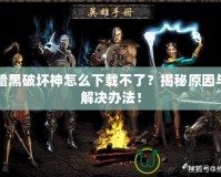 暗黑破壞神怎么下載不了？揭秘原因與解決辦法！