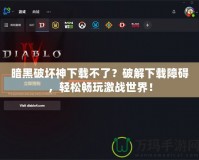 暗黑破壞神下載不了？破解下載障礙，輕松暢玩激戰(zhàn)世界！