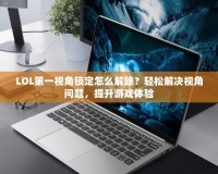 LOL第一視角鎖定怎么解除？輕松解決視角問題，提升游戲體驗(yàn)