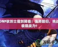 DNF馭劍士魔劍降臨：強勢回歸，挑戰(zhàn)極限戰(zhàn)力！