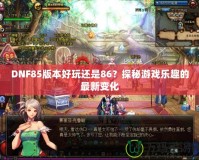 DNF85版本好玩還是86？探秘游戲樂趣的最新變化