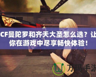 CF曼陀羅和齊天大圣怎么選？讓你在游戲中盡享暢快體驗！