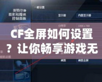 CF全屏如何設(shè)置？讓你暢享游戲無憂！