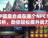 DNF徽章合成在哪個NPC？全解析，助你輕松提升戰(zhàn)力！