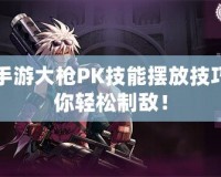 DNF手游大槍PK技能擺放技巧，助你輕松制敵！