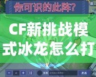 CF新挑戰(zhàn)模式冰龍?jiān)趺创颍拷棠爿p松應(yīng)對(duì)強(qiáng)敵！