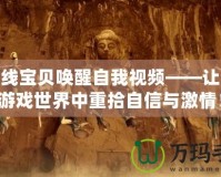 cf火線寶貝喚醒自我視頻——讓你在游戲世界中重拾自信與激情！