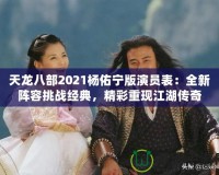 天龍八部2021楊佑寧版演員表：全新陣容挑戰(zhàn)經(jīng)典，精彩重現(xiàn)江湖傳奇