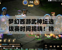 夢幻西游武神壇選拔賽時間揭曉！挑戰(zhàn)巔峰，贏取榮耀與獎勵