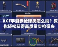 《CF手游步槍彈夾怎么刷？教你輕松獲得高質(zhì)量步槍彈夾！