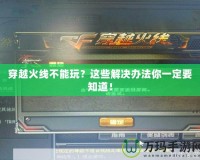 穿越火線不能玩？這些解決辦法你一定要知道！