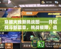 穿越火線新挑戰(zhàn)圖——開啟戰(zhàn)斗新篇章，挑戰(zhàn)極限，戰(zhàn)無不勝！