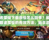 王者榮耀下載很慢怎么回事？解決下載速度慢的有效方法，暢享游戲樂(lè)趣！
