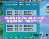 夢(mèng)幻西游飛升129可以帶什么寶寶？掌握這些搭配，助你戰(zhàn)力飛躍！