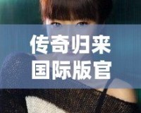 傳奇歸來國際版官網(wǎng)下載安裝：暢享全新冒險體驗(yàn)，重溫經(jīng)典輝煌