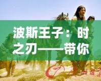 波斯王子：時之刃——帶你穿越時空，體驗史詩級冒險