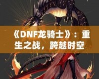 《DNF龍騎士》：重生之戰(zhàn)，跨越時空的傳奇英雄