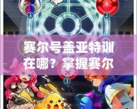 賽爾號蓋亞特訓(xùn)在哪？掌握賽爾號最強(qiáng)訓(xùn)練秘籍，帶你快速提升戰(zhàn)力！