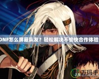 DNF怎么屏蔽隊(duì)友？輕松解決不愉快合作體驗(yàn)！