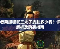 王者榮耀哪吒三太子皮膚多少錢？詳細解析及購買指南