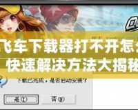 QQ飛車下載器打不開怎么辦？快速解決方法大揭秘！