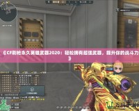 《CF刷槍永久英雄武器2020：輕松擁有超強(qiáng)武器，提升你的戰(zhàn)斗力》