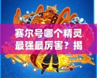 賽爾號哪個(gè)精靈最強(qiáng)最厲害？揭秘最強(qiáng)精靈戰(zhàn)力排行榜