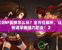 《DNF武神怎么玩？全方位解析，讓你快速掌握強(qiáng)力職業(yè)！》