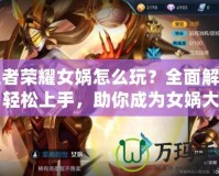 王者榮耀女媧怎么玩？全面解析，輕松上手，助你成為女媧大師！