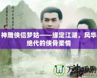 神雕俠侶夢姑——緣定江湖，風(fēng)華絕代的俠骨柔情