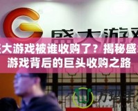 盛大游戲被誰收購了？揭秘盛大游戲背后的巨頭收購之路
