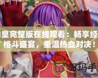 拳皇完整版在線觀看：暢享經(jīng)典格斗盛宴，重溫?zé)嵫獙Q！
