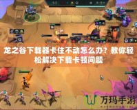 龍之谷下載器卡住不動怎么辦？教你輕松解決下載卡頓問題