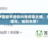 騰訊DNF國(guó)服手游在抖音招募主播，簽約工資曝光，福利豐厚！