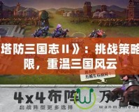 《塔防三國志Ⅱ》：挑戰(zhàn)策略極限，重溫三國風(fēng)云