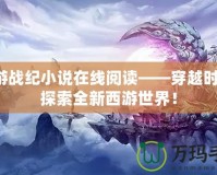 西游戰(zhàn)紀小說在線閱讀——穿越時空，探索全新西游世界！