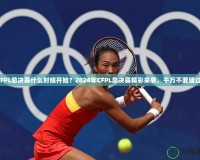 CFPL總決賽什么時候開始？2024年CFPL總決賽精彩來襲，千萬不要錯過！